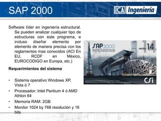 SAP 2000
Software líder en ingeniería estructural.
   Se pueden analizar cualquier tipo de
   estructuras con este programa, e
   incluso   diseñar    elemento     por
   elemento de manera precisa con los
   reglamentos mas conocidos (ACI En
   EU,      RCDF        en       México,
   EUROCODIGO en Europa, etc.)
Requerimientos del sistema

•   Sistema operativo Windows XP,
    Vista ó 7
•   Procesador: Intel Pentium 4 ó AMD
    Athlon 64
•   Memoria RAM: 2GB
•   Monitor 1024 by 768 resolución y 16
    bits
 