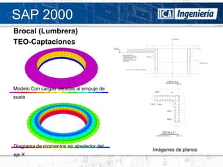 SAP 2000
Brocal (Lumbrera)
TEO-Captaciones




Modelo Con cargas debidas al empuje de
suelo




Diagrama de momentos en alrededor del
                                         Imágenes de planos
eje X
 