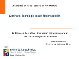 Pedro Maldonado Talca, 14 de diciembre 2010 Seminario: Tecnología para la Reconstrucción La Eficiencia Energética: Una opción estratégica para un  desarrollo energético sustentable Universidad de Talca- Escuela de Arquitectura 