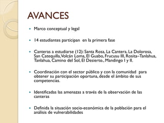AVANCES
   Marco conceptual y legal

   14 estudiantes participan en la primera fase

   Canteras a estudiarse (12): Santa Rosa, La Cantera, La Dolorosa,
    San Catequilla,Volcán Loma, El Guabo, Frucusu III, Rosita–Tanlahua,
    Tanlahua, Camino del Sol, El Desierto., Mandingo I y II.

   Coordinación con el sector público y con la comunidad para
    obtener su participación oportuna, desde el ámbito de sus
    competencias.

   Identificadas las amenazas a través de la observación de las
    canteras

   Definida la situación socio-económica de la población para el
    análisis de vulnerabilidades
 