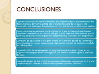 CONCLUSIONES
Se pudo concluir que las mayores amenazas que se generan por la actividad minera son
deslizamientos y derrumbes debido a lo pronunciado ángulo de sus taludes y la
explotación anti técnica por la ausencia de terrazas que disminuyan el riesgo de deslaves.

Existe contaminación generada por la actividad en el aire por las partículas de polvo
suspendidas alrededor de las canteras, del agua por los desechos de la actividad que se
generan y del suelo por una explotación descontrolada y acumulación de desperdicios.

La mayoría de las canteras son de gran tamaño en su mayoría de más de 3 hectáreas, y
son explotadas sin control puesto que se observa gran cantidad de material acumulado
para el despacho.

La no utilización de terrazas genera un peligro constante por tener taludes, en su
mayoría, con un ángulo de 90º lo cual genera una amenaza constante para la población
del lugar.

Los resultados son de tipo preliminar, puesto que el proyecto se encuentra en el primer
componente para obtener el análisis de riesgo como producto del mismo.
 