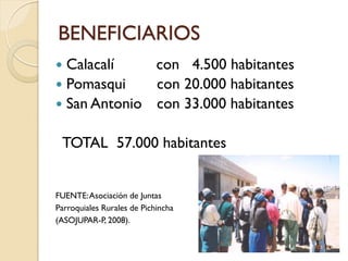 BENEFICIARIOS
 Calacalí    con 4.500 habitantes
 Pomasqui    con 20.000 habitantes
 San Antonio con 33.000 habitantes


 TOTAL 57.000 habitantes


FUENTE: Asociación de Juntas
Parroquiales Rurales de Pichincha
(ASOJUPAR-P, 2008).
 