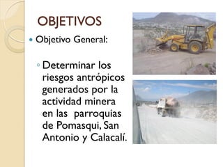 OBJETIVOS
   Objetivo General:

    ◦ Determinar los
      riesgos antrópicos
      generados por la
      actividad minera
      en las parroquias
      de Pomasqui, San
      Antonio y Calacalí.
 