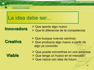 La idea debe ser... Innovadora Creativa Viable Que aporte algo nuevo Que la diferencie de la competencia Que busque nuevos caminos. Que produzca algo nuevo a partir de  algo ya conocido  Que pueda convertirse en una empresa Que tenga un hueco en el mercado Que nazca con idea de futuro 