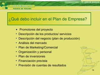 ¿Qué debo incluir en el Plan de Empresa? Promotores del proyecto Descripción de los productos/ servicios Descripción del negocio (plan de producción) Análisis del mercado Plan de Marketing/Comercial Organización y personal Plan de inversiones Financiación prevista Previsión de cuentas de resultados 
