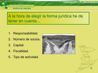 A la hora de elegir la forma jurídica he de tener en cuenta... Responsabilidad. Número de socios. Capital. Fiscalidad. Tipo de actividad. 