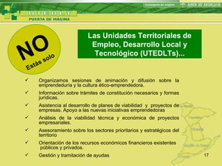 NO Estás solo Las Unidades Territoriales de Empleo, Desarrollo Local y Tecnológico (UTEDLTs) ... Organizamos  sesiones de animación y difusión sobre la emprendeduría y la cultura ético-emprendedora . Información sobre trámites de constitución necesarios y formas jurídicas. Asistencia al desarrollo de planes de viabilidad  y  proyectos de empresas. Apoyo a las nuevas iniciativas emprendedoras Análisis de la viabilidad técnica y económica de proyectos empresariales. Asesoramiento sobre los sectores prioritarios y estratégicos del territorio Orientación de los recursos económicos financieros existentes  públicos y privados. Gestión y tramitación de ayudas 