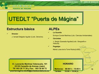 UTEDLT “Puerta de Mágina” Estructura básica Director J. Ismael Delgado Aguilar  (Lcdo. Derecho). ALPEs La Guardia  Enrique Conde Martínez (Ldo. Ciencias Ambientales) Cárcheles J. Sergio Quesada Aguilar (Lcdo. Geografía e Historia). Pegalajar Marta Luisa de la Torre Rubio (LADE). Cl. Leonardo Martínez Valenzuela, 101 23130 Campillo de Arenas (Jaén) Tlf: 953 30 71 29 y Fax.:  953 30 90 72 puertamagina.utedlt@juntadeandalucia.es HORARIO Mañanas:  08:00 h – 15:00 h Tardes: 16:00 – 19:00 h 
