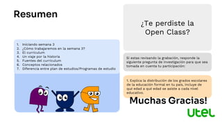 1. Iniciando semana 3
2. ¿Cómo trabajaremos en la semana 3?
3. El currículum
4. Un viaje por la historia
5. Fuentes del currículum
6. Conceptos relacionados
7. Diferencia entre plan de estudios/Programas de estudio
Resumen
Si estas revisando la grabación, responde la
siguiente pregunta de investigación para que sea
tomada en cuenta tu participación:
1. Explica la distribución de los grados escolares
de la educación formal en tu país, incluye de
qué edad a qué edad se asiste a cada nivel
educativo.
¿Te perdiste la
Open Class?
Muchas Gracias!
 