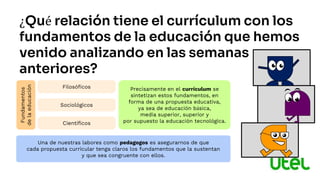 ¿Qué relación tiene el currículum con los
fundamentos de la educación que hemos
venido analizando en las semanas
anteriores?
Filosóficos
Fundamentos
de
la
educación
Sociológicos
Científicos
Precisamente en el currículum se
sintetizan estos fundamentos, en
forma de una propuesta educativa,
ya sea de educación básica,
media superior, superior y
por supuesto la educación tecnológica.
Una de nuestras labores como pedagogos es asegurarnos de que
cada propuesta curricular tenga claros los fundamentos que la sustentan
y que sea congruente con ellos.
 