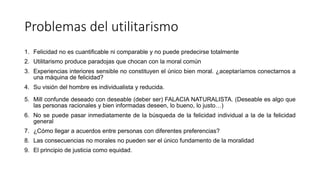 Problemas del utilitarismo
1. Felicidad no es cuantificable ni comparable y no puede predecirse totalmente
2. Utilitarismo produce paradojas que chocan con la moral común
3. Experiencias interiores sensible no constituyen el único bien moral. ¿aceptaríamos conectarnos a
una máquina de felicidad?
4. Su visión del hombre es individualista y reducida.
5. Mill confunde deseado con deseable (deber ser) FALACIA NATURALISTA. (Deseable es algo que
las personas racionales y bien informadas deseen, lo bueno, lo justo…)
6. No se puede pasar inmediatamente de la búsqueda de la felicidad individual a la de la felicidad
general
7. ¿Cómo llegar a acuerdos entre personas con diferentes preferencias?
8. Las consecuencias no morales no pueden ser el único fundamento de la moralidad
9. El principio de justicia como equidad.
 