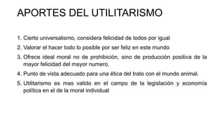 APORTES DEL UTILITARISMO
1. Cierto universalismo, considera felicidad de todos por igual
2. Valorar el hacer todo lo posible por ser feliz en este mundo
3. Ofrece ideal moral no de prohibición, sino de producción positiva de la
mayor felicidad del mayor numero.
4. Punto de vista adecuado para una ética del trato con el mundo animal.
5. Utilitarismo es mas valido en el campo de la legislación y economía
política en el de la moral individual
 