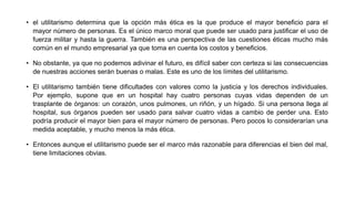 • el utilitarismo determina que la opción más ética es la que produce el mayor beneficio para el
mayor número de personas. Es el único marco moral que puede ser usado para justificar el uso de
fuerza militar y hasta la guerra. También es una perspectiva de las cuestiones éticas mucho más
común en el mundo empresarial ya que toma en cuenta los costos y beneficios.
• No obstante, ya que no podemos adivinar el futuro, es difícil saber con certeza si las consecuencias
de nuestras acciones serán buenas o malas. Este es uno de los límites del utilitarismo.
• El utilitarismo también tiene dificultades con valores como la justicia y los derechos individuales.
Por ejemplo, supone que en un hospital hay cuatro personas cuyas vidas dependen de un
trasplante de órganos: un corazón, unos pulmones, un riñón, y un hígado. Si una persona llega al
hospital, sus órganos pueden ser usado para salvar cuatro vidas a cambio de perder una. Esto
podría producir el mayor bien para el mayor número de personas. Pero pocos lo considerarían una
medida aceptable, y mucho menos la más ética.
• Entonces aunque el utilitarismo puede ser el marco más razonable para diferencias el bien del mal,
tiene limitaciones obvias.
 