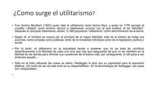 ¿Como surge el utilitarismo?
• Fue Jeremy Bentham (1843) quien ideó el utilitarismo como teoría ética, y quien en 1776 escogió el
vocablo “utilidad” como término técnico e idealmente unívoco con el que sustituir al de “felicidad”.
Después su discípulo heterodoxo James. S. Mill popularizó “utilitarismo” como denominación de la teoría.
• Según él, el hombre se mueve por el principio de la mayor felicidad: este es el criterio de todas sus
acciones, tanto privadas como públicas, tanto de la moralidad individual como de la legislación política o
social.
• Por lo tanto, el utilitarismo en la actualidad tiende a sostener que no se trata de contribuir
específicamente a la felicidad de cada uno sino que hay que asegurarse de que no se interfiere en la
libertad de los demás para afrontar sus cuestiones de la buena vida, por consiguiente, lo útil pasa a ser
entonces aquello ...
• Sólo en el trato utilizante las cosas se abren. Heidegger lo dice con su capacidad para la expresión
plástica: «El modo de ser de este ente es su disponibilidad». En la terminología de Heidegger, las cosas
son «disponibles»
•
 