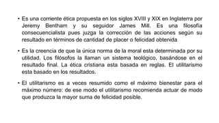 • Es una corriente ética propuesta en los siglos XVIII y XIX en Inglaterra por
Jeremy Bentham y su seguidor James Mill. Es una filosofía
consecuencialista pues juzga la corrección de las acciones según su
resultado en términos de cantidad de placer o felicidad obtenida
• Es la creencia de que la única norma de la moral esta determinada por su
utilidad. Los filósofos la llaman un sistema teológico, basándose en el
resultado final. La ética cristiana esta basada en reglas. El utilitarismo
esta basado en los resultados.
• El utilitarismo es a veces resumido como el máximo bienestar para el
máximo número: de ese modo el utilitarismo recomienda actuar de modo
que produzca la mayor suma de felicidad posible.
 