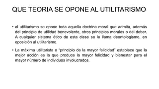 QUE TEORIA SE OPONE AL UTILITARISMO
• al utilitarismo se opone toda aquella doctrina moral que admita, además
del principio de utilidad benevolente, otros principios morales o del deber.
A cualquier sistema ético de esta clase se le llama deontologismo, en
oposición al utilitarismo.
• La máxima utilitarista o “principio de la mayor felicidad” establece que la
mejor acción es la que produce la mayor felicidad y bienestar para el
mayor número de individuos involucrados.
 