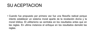 SU ACEPTACION
• Cuando fue propuesto por primera vez fue una filosofía radical porque
intento establecer un sistema moral aparte de la revelación divina y la
moral bíblica. El utilitarismo se centraba en los resultados antes que en
las reglas. En ultima instancia el enfoque en los resultados demolió las
reglas.
 