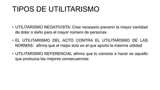 TIPOS DE UTILITARISMO
• UTILITARISMO NEGATIVISTA: Cree necesario prevenir la mayor cantidad
de dolor o daño para el mayor número de personas.
• EL UTILITARISMO DEL ACTO CONTRA EL UTILITARISMO DE LAS
NORMAS: afirma que el mejor acto es el que aporta la máxima utilidad
• UTILITARISMO REFERENCIAL afirma que lo correcto a hacer es aquello
que produzca las mejores consecuencias
 