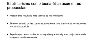 El utilitarismo como teoria ética asume tres
propuestas
 Aquello que resulta lo mas valioso de los individuos
 El mejor estado de las cosas es aquel en el que la suma de lo valioso es
lo más alto posible
 Aquello que debemos hacer es aquello que consigue el mejor estado de
las cosas conforme a esto.
 