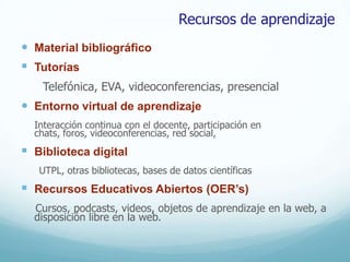 Recursos de aprendizaje
 Material bibliográfico
 Tutorías
    Telefónica, EVA, videoconferencias, presencial
 Entorno virtual de aprendizaje
  Interacción continua con el docente, participación en
  chats, foros, videoconferencias, red social,
 Biblioteca digital
   UTPL, otras bibliotecas, bases de datos científicas
 Recursos Educativos Abiertos (OER’s)
  Cursos, podcasts, videos, objetos de aprendizaje en la web, a
  disposición libre en la web.
 