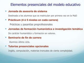 Elementos presenciales del modelo educativo
 Jornada de asesoría de sistema
    Destinada a los alumnos que se matriculan por primera vez en la MaD
   Prácticum (4 ó 5 niveles en cada carrera)
     Prácticas y pasantías preprofesionales
 Jornadas de formación humanística e investigación temática
    De carácter humanístico y formación en valores.
   Seminario de fin de carrera
    Alumnos último ciclo.
   Tutorías presenciales opcionales
    Inglés, computación, materias troncales de cierta complejidad.
 