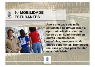 9.- MOBILIDADE
ESTUDANTES
                 Ano a ano cada vez máis
                 estudantes da UVIGO teñen a
                 oportunidade de cursar un
                 curso ou un cuadrimestre en
                 outras universidades,
                 españolas, europeas ou de
                 outros continentes. Numerosos
                 recursos propios para facilitar
                 esta mobilidade.
 