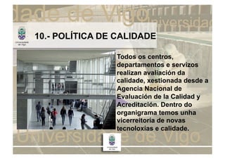 10.- POLÍTICA DE CALIDADE

                Todos os centros,
                departamentos e servizos
                realizan avaliación da
                calidade, xestionada desde a
                Agencia Nacional de
                Evaluación de la Calidad y
                Acreditación. Dentro do
                organigrama temos unha
                vicerreitoría de novas
                tecnoloxías e calidade.
 