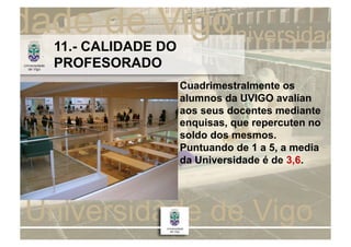 11.- CALIDADE DO
PROFESORADO
                   Cuadrimestralmente os
                   alumnos da UVIGO avalían
                   aos seus docentes mediante
                   enquisas, que repercuten no
                   soldo dos mesmos.
                   Puntuando de 1 a 5, a media
                   da Universidade é de 3,6.
 