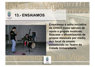13.- ENSAIAMOS

                 Ensaiamos é unha iniciativa
                 da UVIGO como servizo de
                 apoio a grupos musicais.
                 Búscase a dinamización de
                 grupos musicais por medio
                 dun local de ensaio
                 establecido no Teatro da
                 Cidade Universitaria.
 