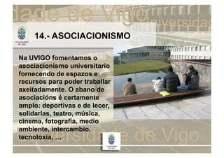 14.- ASOCIACIONISMO

Na UVIGO fomentamos o
asociacionismo universitario
fornecendo de espazos e
recursos para poder traballar
axeitadamente. O abano de
asociacións é certamente
amplo: deportivas e de lecer,
solidarias, teatro, música,
cinema, fotografía, medio
ambiente, intercambio,
tecnoloxía, …
 