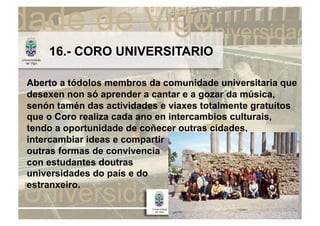 16.- CORO UNIVERSITARIO

Aberto a tódolos membros da comunidade universitaria que
desexen non só aprender a cantar e a gozar da música,
senón tamén das actividades e viaxes totalmente gratuítos
que o Coro realiza cada ano en intercambios culturais,
tendo a oportunidade de coñecer outras cidades,
intercambiar ideas e compartir
outras formas de convivencia
con estudantes doutras
universidades do país e do
estranxeiro.
 