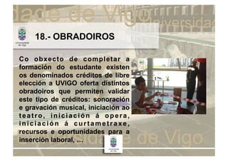 18.- OBRADOIROS

Co obxecto de completar a
formación do estudante existen
os denominados créditos de libre
elección a UVIGO oferta distintos
obradoiros que permiten validar
este tipo de créditos: sonoración
e gravación musical, iniciación ao
teatro, iniciación á opera,
iniciación á curtametraxe,
recursos e oportunidades para a
inserción laboral, …
 