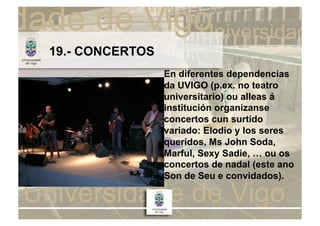 19.- CONCERTOS
                 En diferentes dependencias
                 da UVIGO (p.ex. no teatro
                 universitario) ou alleas á
                 institución organízanse
                 concertos cun surtido
                 variado: Elodio y los seres
                 queridos, Ms John Soda,
                 Marful, Sexy Sadie, … ou os
                 concertos de nadal (este ano
                 Son de Seu e convidados).
 