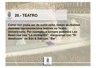 20.- TEATRO

Como non podía ser de outro xeito, tamén se realizan
distintas representacións teatrais no Teatro
Universitario. Por exemplo, o sempre polémico Leo
Bassi coa súa “La revelación”, Zanguango con "El
desahucio” ou San & San con "Bar“.
 