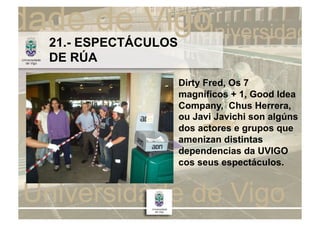 21.- ESPECTÁCULOS
DE RÚA
                    Dirty Fred, Os 7
                    magníficos + 1, Good Idea
                    Company, Chus Herrera,
                    ou Javi Javichi son algúns
                    dos actores e grupos que
                    amenizan distintas
                    dependencias da UVIGO
                    cos seus espectáculos.
 