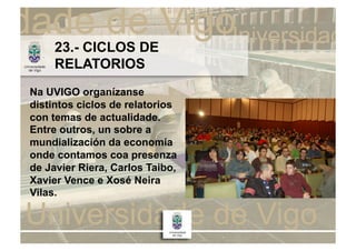 23.- CICLOS DE
     RELATORIOS
Na UVIGO organízanse
distintos ciclos de relatorios
con temas de actualidade.
Entre outros, un sobre a
mundialización da economía
onde contamos coa presenza
de Javier Riera, Carlos Taibo,
Xavier Vence e Xosé Neira
Vilas.
 