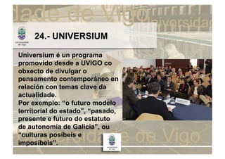 24.- UNIVERSIUM

Universium é un programa
promovido desde a UVIGO co
obxecto de divulgar o
pensamento contemporáneo en
relación con temas clave da
actualidade.
Por exemplo: “o futuro modelo
territorial do estado”, “pasado,
presente e futuro do estatuto
de autonomía de Galicia”, ou
“culturas posíbeis e
imposíbeis”.
 