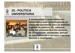 25.- POLÍTICA
UNIVERSITARIA
         A Universidade é unha institución
         democrática onde periodicamente se
         elixen representantes para os distintos
         órganos de goberno. En calquera
         deles hai presenza dos tres sectores
         da universidade: estudantes, persoal
         de administración e servizos e persoal
         docente e nvestigador.
 