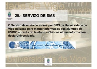 29.- SERVIZO DE SMS

O Servizo de envío de avisos por SMS da Universidade de
Vigo utilízase para manter informados aos alumnos da
UVIGO a través do teléfono móbil coa última información
desta Universidade.
 
