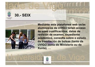 30.- SEIX

            Mediante esta plataforma web os/as
            alumnos/as da UVIGO teñen acceso
            ás súas cualificacións, datas de
            revisión de exames, expediente
            académico, consulta sobre o estado
            da tramitación de bolsas (tanto da
            UVIGO como do Ministerio ou da
            Xunta), …
 
