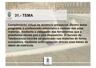 31.- TEMA

Complemento virtual da docencia presencial. Dentro deste
programa, o profesorado administra o contido das súas
materias, mediante a utilización das ferramentas que a
plataforma elixida pon a súa disposición. O Servizo de
Teledocencia inscribe ao alumnado nas materias de forma
automática, mediante unha conexión directa coas bases de
datos de matrícula.
 