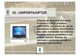 32.- UNIPORTA/OPTIZE

              A Xunta de Galicia e Universia,
              co apoio a CRUE promove
              UNIPORTA, por medio do cal os
              estudantes poderán beneficiarse
              das máis avanzadas tecnoloxías
              en ordenadores portátiles a uns
              prezos moi por debaixo do
              mercado e podendo acceder a
              diversas subvencións.
 