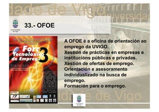 33.- OFOE

            A OFOE é a oficina de orientación ao
            emprego da UVIGO.
            Xestión de prácticas en empresas e
            institucións públicas e privadas.
            Xestión de ofertas de emprego.
            Orientación e asesoramento
            individualizado na busca de
            emprego.
            Formación para o emprego.
 
