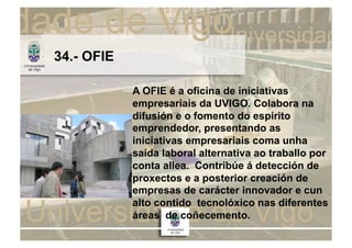 34.- OFIE

            A OFIE é a oficina de iniciativas
            empresariais da UVIGO. Colabora na
            difusión e o fomento do espírito
            emprendedor, presentando as
            iniciativas empresariais coma unha
            saída laboral alternativa ao traballo por
            conta allea. Contribúe á detección de
            proxectos e a posterior creación de
            empresas de carácter innovador e cun
            alto contido tecnolóxico nas diferentes
            áreas de coñecemento.
 