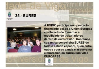 35.- EURES

             A UVIGO participa nun proxecto
             financiado desde a Unión Europea
             co obxecto de fomentar a
             mobilidade de traballadores
             dentro da euro-rexión. Contamos
             coa única conselleira EURES de
             todo o estado español, quen entre
             outras cousas axuda e asesora na
             elaboración co curriculum vitae
             EUROPASS.
 