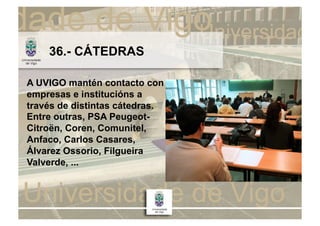 36.- CÁTEDRAS

A UVIGO mantén contacto con
empresas e institucións a
través de distintas cátedras.
Entre outras, PSA Peugeot-
Citroën, Coren, Comunitel,
Anfaco, Carlos Casares,
Álvarez Ossorio, Filgueira
Valverde, ...
 