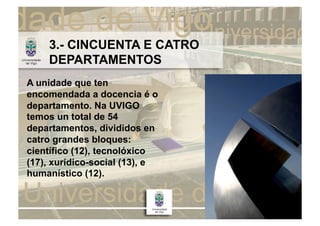 3.- CINCUENTA E CATRO
    DEPARTAMENTOS
A unidade que ten
encomendada a docencia é o
departamento. Na UVIGO
temos un total de 54
departamentos, divididos en
catro grandes bloques:
científico (12), tecnolóxico
(17), xurídico-social (13), e
humanístico (12).
 