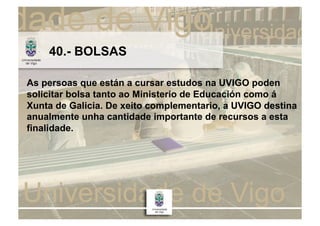 40.- BOLSAS

As persoas que están a cursar estudos na UVIGO poden
solicitar bolsa tanto ao Ministerio de Educación como á
Xunta de Galicia. De xeito complementario, a UVIGO destina
anualmente unha cantidade importante de recursos a esta
finalidade.
 