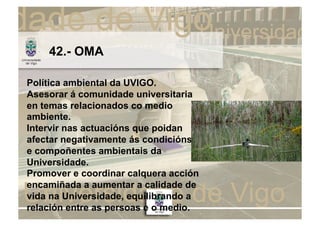 42.- OMA

Política ambiental da UVIGO.
Asesorar á comunidade universitaria
en temas relacionados co medio
ambiente.
Intervir nas actuacións que poidan
afectar negativamente ás condicións
e compoñentes ambientais da
Universidade.
Promover e coordinar calquera acción
encamiñada a aumentar a calidade de
vida na Universidade, equilibrando a
relación entre as persoas e o medio.
 
