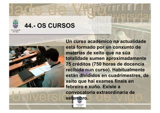 44.- OS CURSOS

           Un curso académico na actualidade
           está formado por un conxunto de
           materias de xeito que na súa
           totalidade sumen aproximadamente
           75 créditos (750 horas de docencia
           recibida nun curso). Habitualmente
           están divididos en cuadrimestres, de
           xeito que hai exames finais en
           febreiro e xuño. Existe a
           convocatoria extraordinaria de
           setembro.
 
